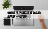 亚博官网-德国足球甲级联赛胜负底线呈现新一轮交替