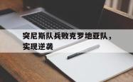 亚博官网-突尼斯队兵败克罗地亚队，实现逆袭