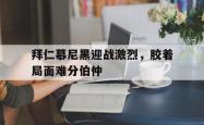 亚博-拜仁慕尼黑迎战激烈，胶着局面难分伯仲