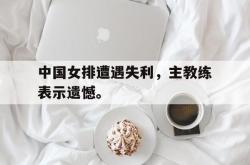 亚博-中国女排遭遇失利，主教练表示遗憾。