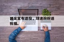 亚博-国足宣布退役，球迷纷纷送祝福。