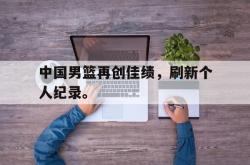 亚博体育-中国男篮再创佳绩，刷新个人纪录。