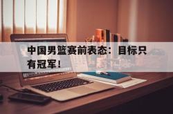 Yabo-中国男篮赛前表态：目标只有冠军！