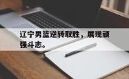 亚博体育-辽宁男篮逆转取胜，展现顽强斗志。