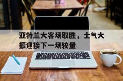 亚博体育-亚特兰大客场取胜，士气大振迎接下一场较量