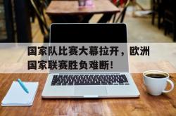 Yabo-国家队比赛大幕拉开，欧洲国家联赛胜负难断！